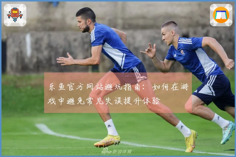 乐鱼官方网站避坑指南：如何在游戏中避免常见失误提升体验