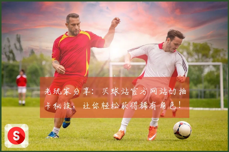 老玩家分享：买球站官方网站的抽卡秘技，让你轻松获得稀有角色！